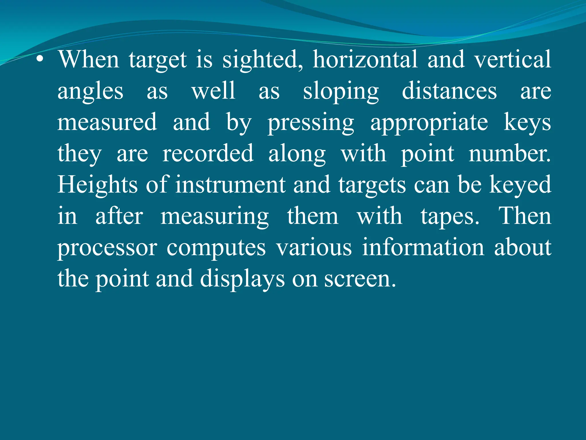 • When target is sighted, horizontal and vertical
angles as well as sloping distances are
measured and by pressing appropriate keys
they are recorded along with point number.
Heights of instrument and targets can be keyed
in after measuring them with tapes. Then
processor computes various information about
the point and displays on screen.
 