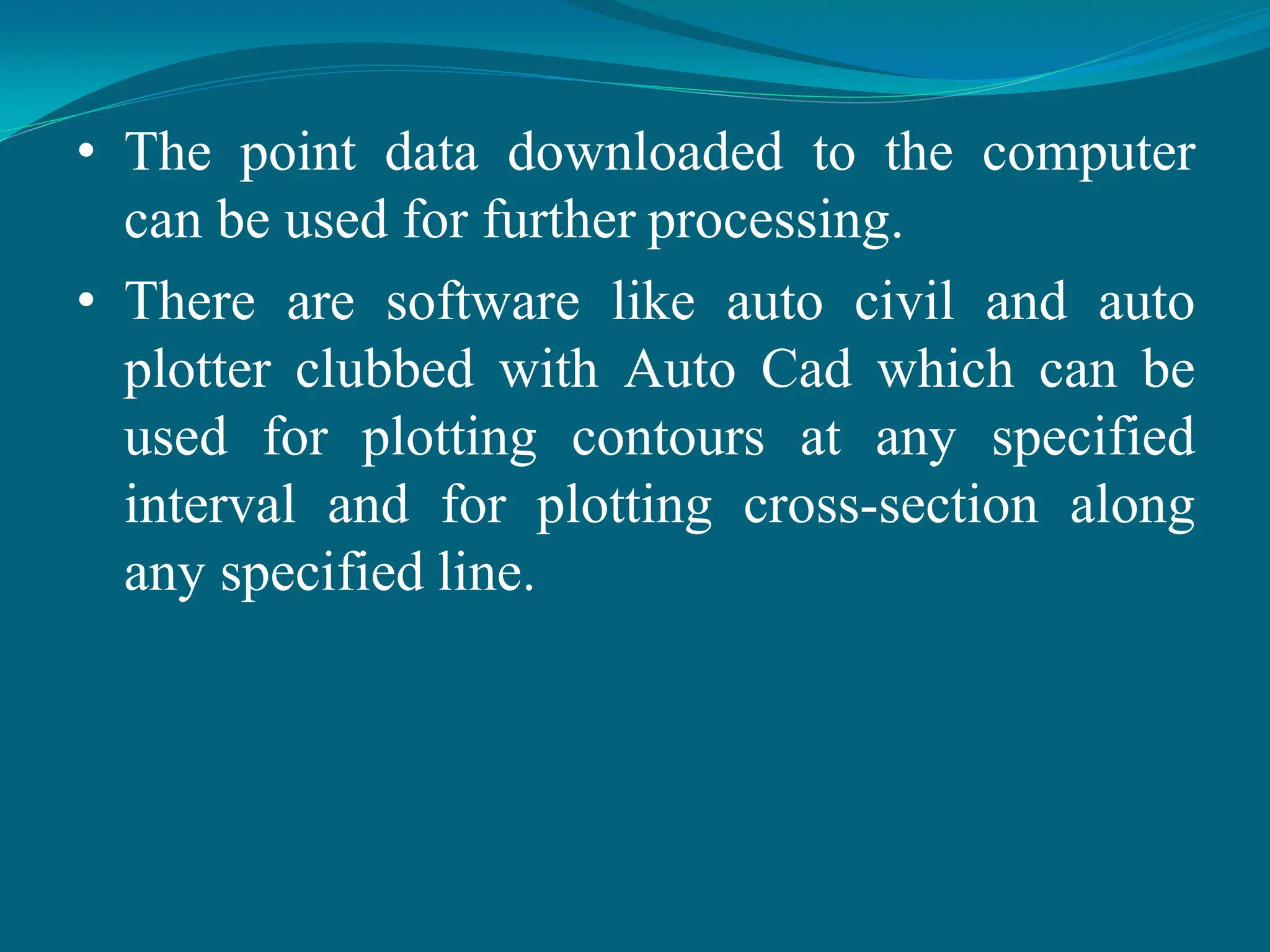 • The point data downloaded to the computer
can be used for further processing.
• There are software like auto civil and auto
plotter clubbed with Auto Cad which can be
used for plotting contours at any specified
interval and for plotting cross-section along
any specified line.
 