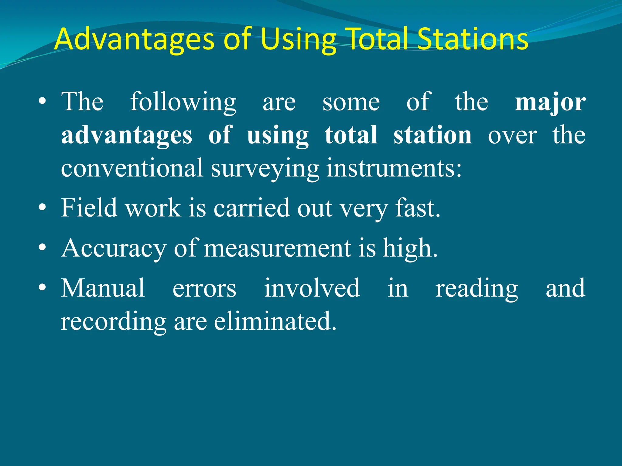 Advantages of Using Total Stations
• The following are some of the major
advantages of using total station over the
conventional surveying instruments:
• Field work is carried out very fast.
• Accuracy of measurement is high.
• Manual errors involved in reading and
recording are eliminated.
 