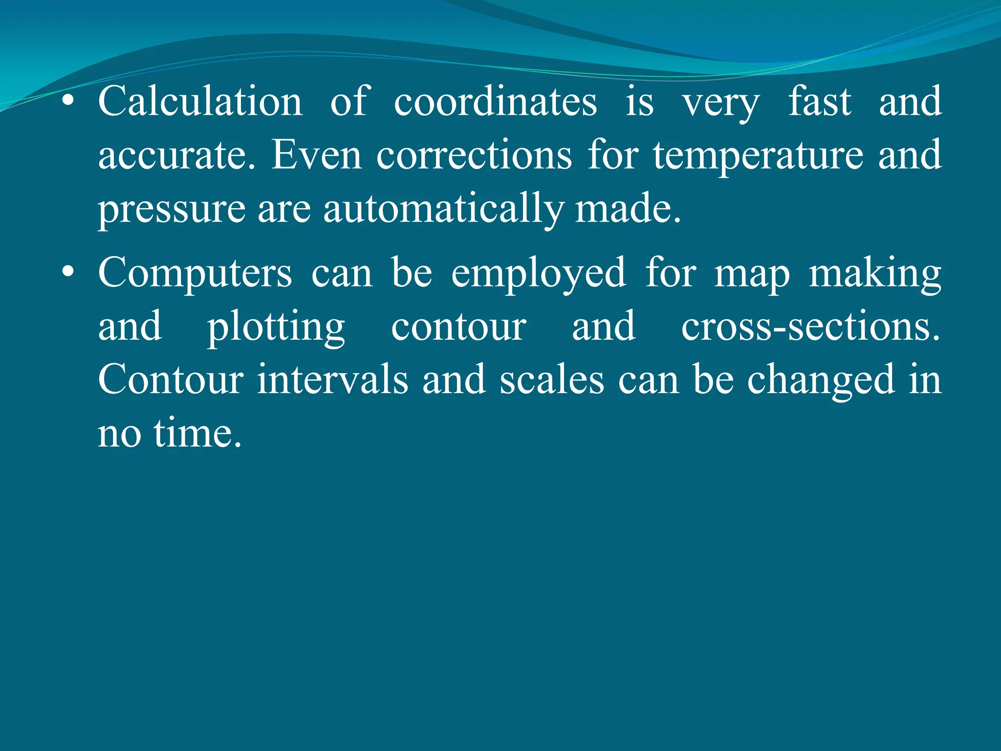 • Calculation of coordinates is very fast and
accurate. Even corrections for temperature and
pressure are automatically made.
• Computers can be employed for map making
and plotting contour and cross-sections.
Contour intervals and scales can be changed in
no time.
 