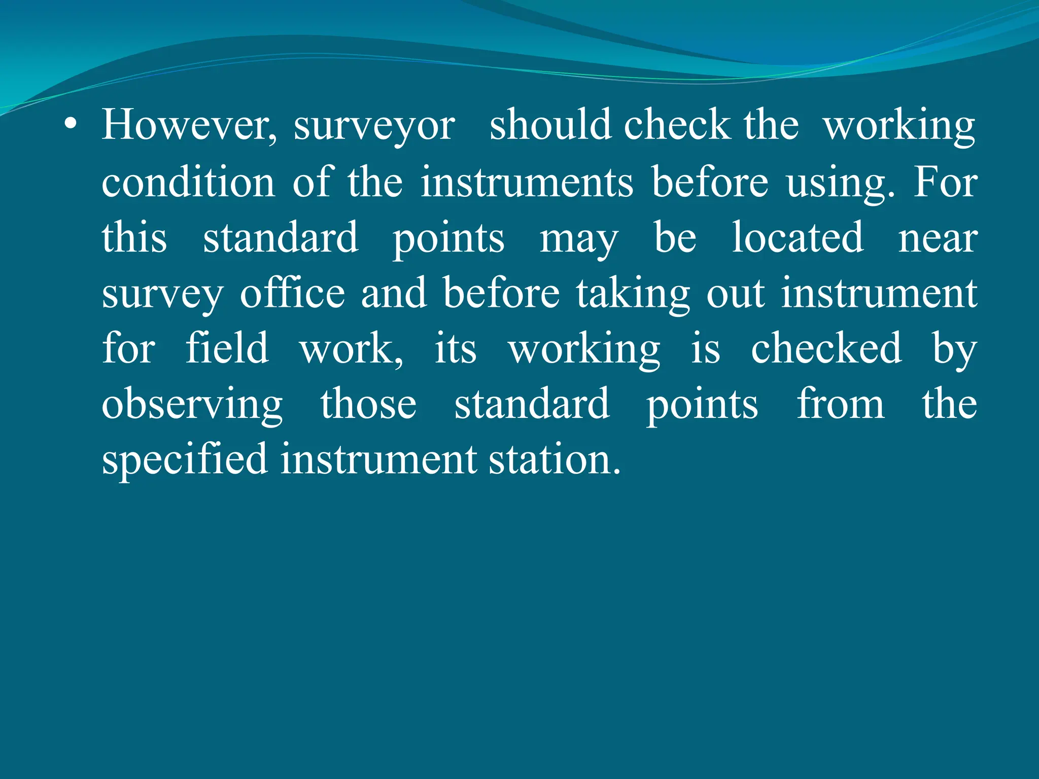 • However, surveyor should check the working
condition of the instruments before using. For
this standard points may be located near
survey office and before taking out instrument
for field work, its working is checked by
observing those standard points from the
specified instrument station.
 