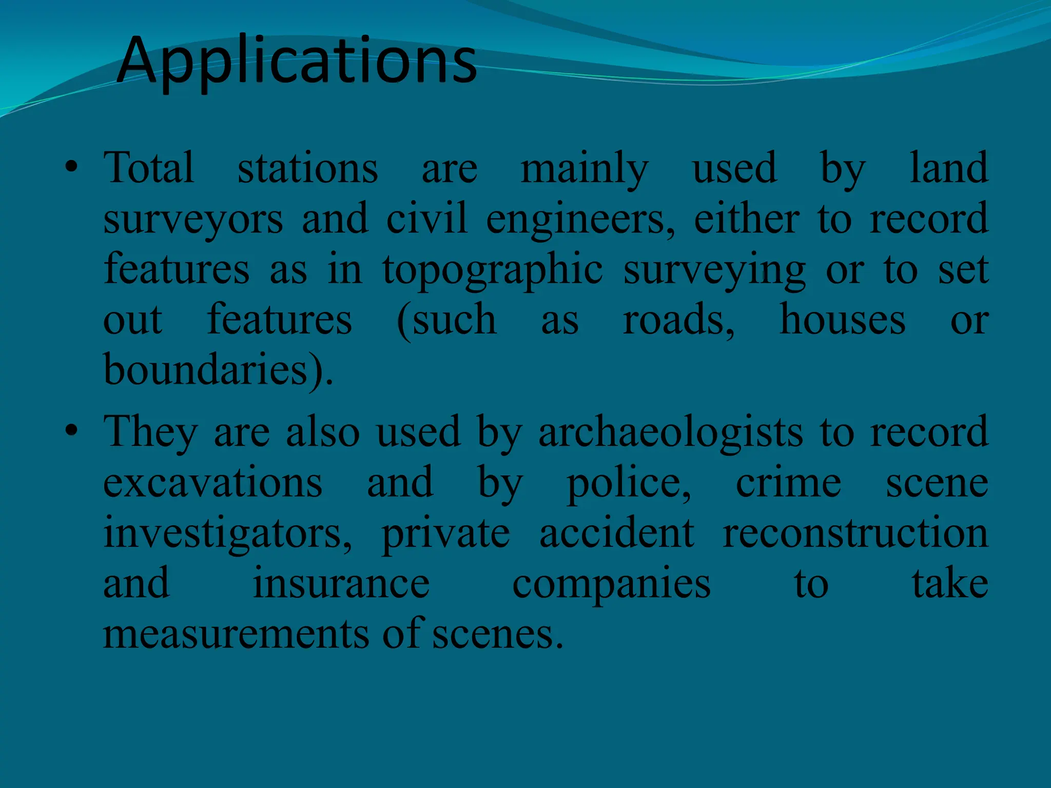 Applications
• Total stations are mainly used by land
surveyors and civil engineers, either to record
features as in topographic surveying or to set
out features (such as roads, houses or
boundaries).
• They are also used by archaeologists to record
excavations and by police, crime scene
investigators, private accident reconstruction
and insurance companies to take
measurements of scenes.
 