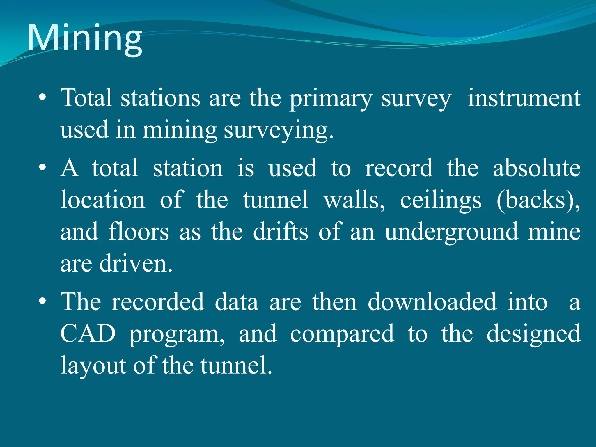 Mining
• Total stations are the primary survey instrument
used in mining surveying.
• A total station is used to record the absolute
location of the tunnel walls, ceilings (backs),
and floors as the drifts of an underground mine
are driven.
• The recorded data are then downloaded into a
CAD program, and compared to the designed
layout of the tunnel.
 