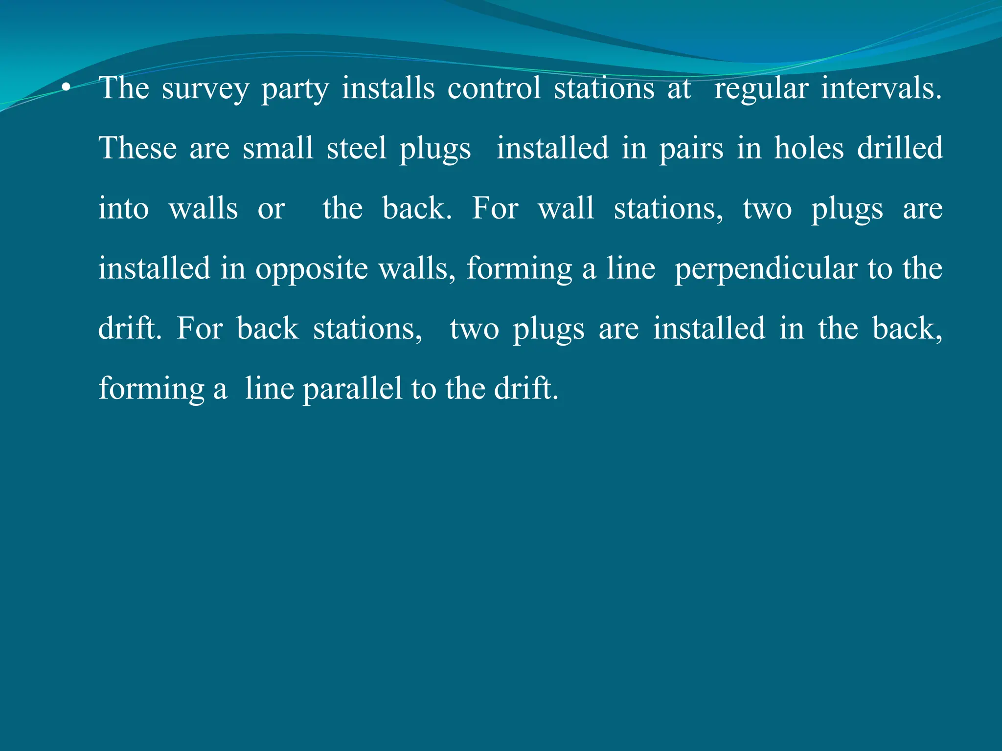 • The survey party installs control stations at regular intervals.
These are small steel plugs installed in pairs in holes drilled
into walls or the back. For wall stations, two plugs are
installed in opposite walls, forming a line perpendicular to the
drift. For back stations, two plugs are installed in the back,
forming a line parallel to the drift.
 