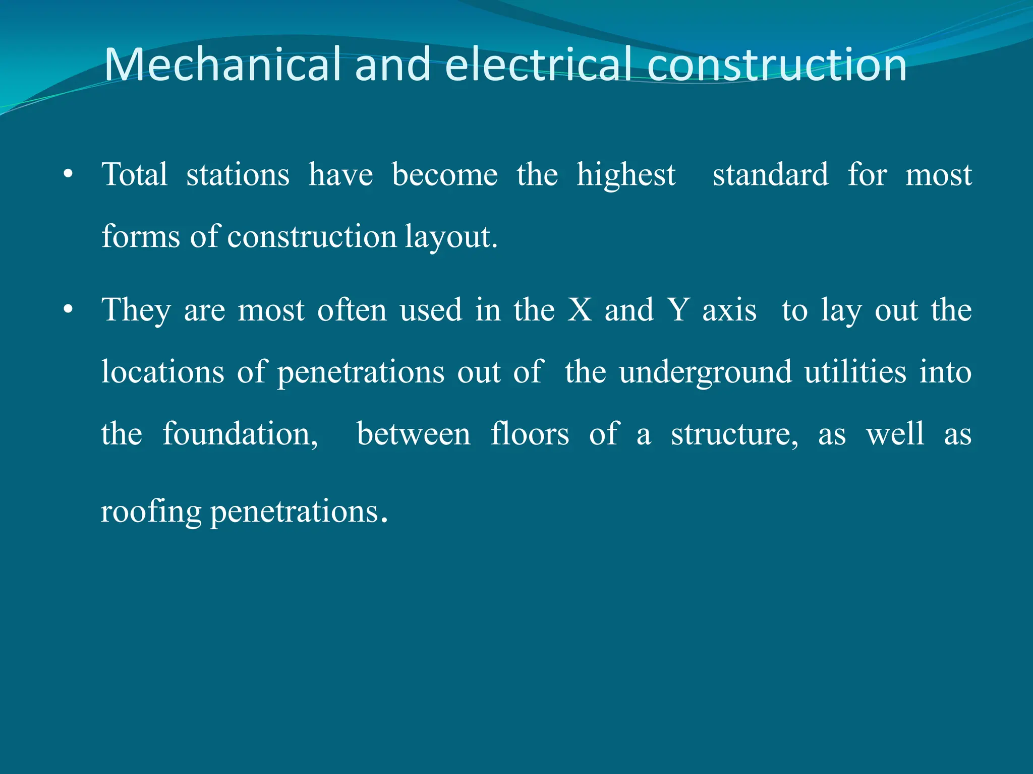 Mechanical and electrical construction
• Total stations have become the highest standard for most
forms of construction layout.
• They are most often used in the X and Y axis to lay out the
locations of penetrations out of the underground utilities into
the foundation, between floors of a structure, as well as
roofing penetrations.
 
