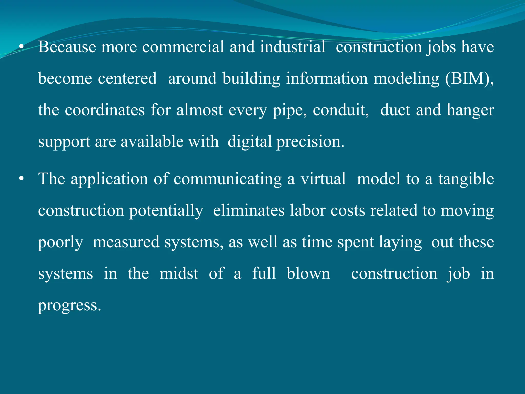 • Because more commercial and industrial construction jobs have
become centered around building information modeling (BIM),
the coordinates for almost every pipe, conduit, duct and hanger
support are available with digital precision.
• The application of communicating a virtual model to a tangible
construction potentially eliminates labor costs related to moving
poorly measured systems, as well as time spent laying out these
systems in the midst of a full blown construction job in
progress.
 