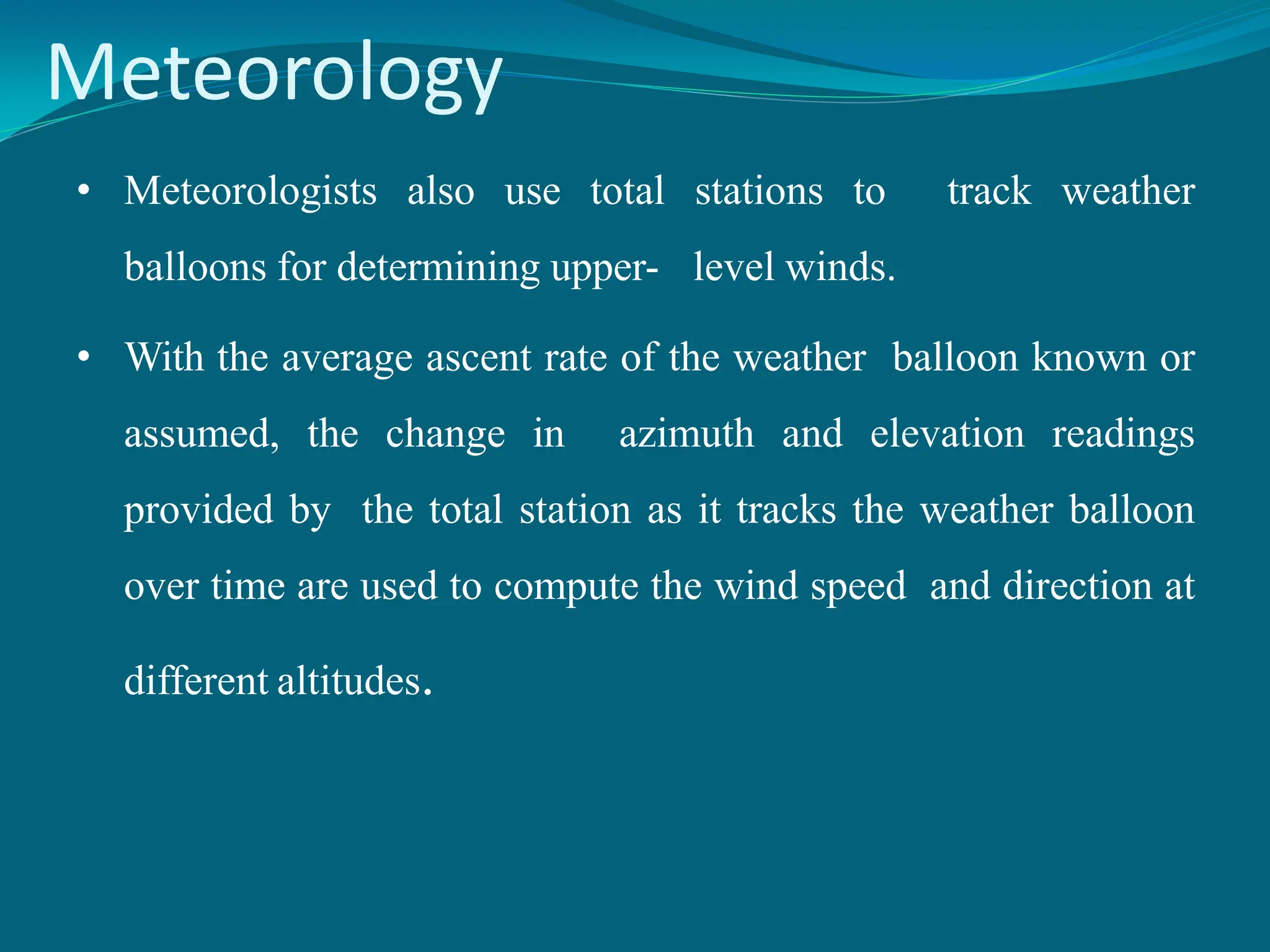 Meteorology
• Meteorologists also use total stations to track weather
balloons for determining upper- level winds.
• With the average ascent rate of the weather balloon known or
assumed, the change in azimuth and elevation readings
provided by the total station as it tracks the weather balloon
over time are used to compute the wind speed and direction at
different altitudes.
 
