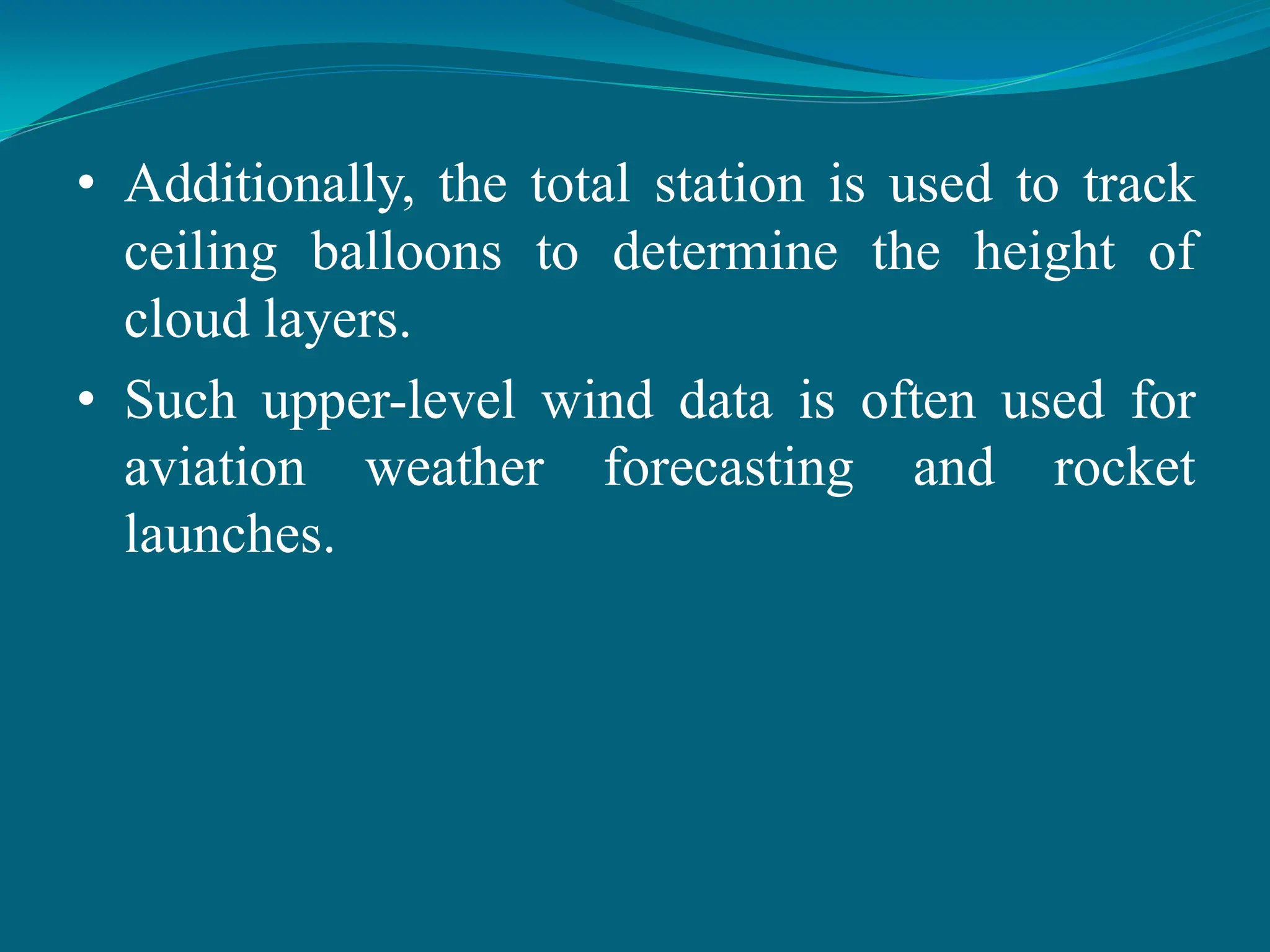 • Additionally, the total station is used to track
ceiling balloons to determine the height of
cloud layers.
• Such upper-level wind data is often used for
aviation weather forecasting and rocket
launches.
 