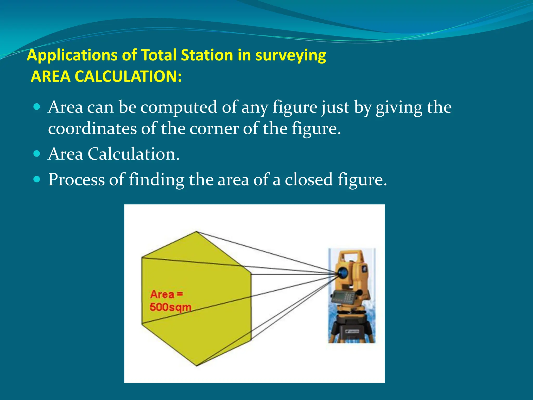 Applications of Total Station in surveying
AREA CALCULATION:
 Area can be computed of any figure just by giving the
coordinates of the corner of the figure.
 Area Calculation.
 Process of finding the area of a closed figure.
 