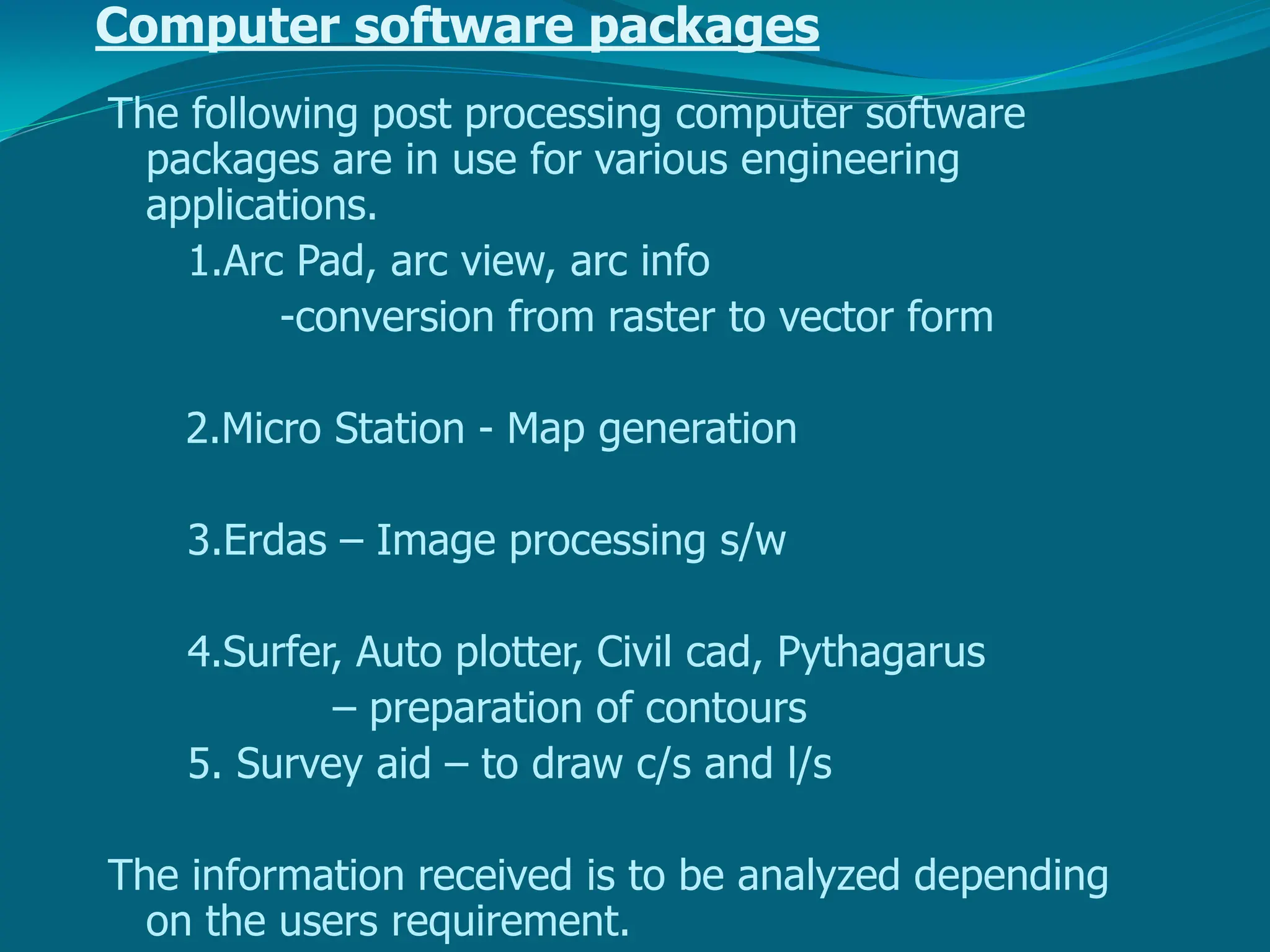 Computer software packages
The following post processing computer software
packages are in use for various engineering
applications.
1.Arc Pad, arc view, arc info
-conversion from raster to vector form
2.Micro Station - Map generation
3.Erdas – Image processing s/w
4.Surfer, Auto plotter, Civil cad, Pythagarus
– preparation of contours
5. Survey aid – to draw c/s and l/s
The information received is to be analyzed depending
on the users requirement.
 