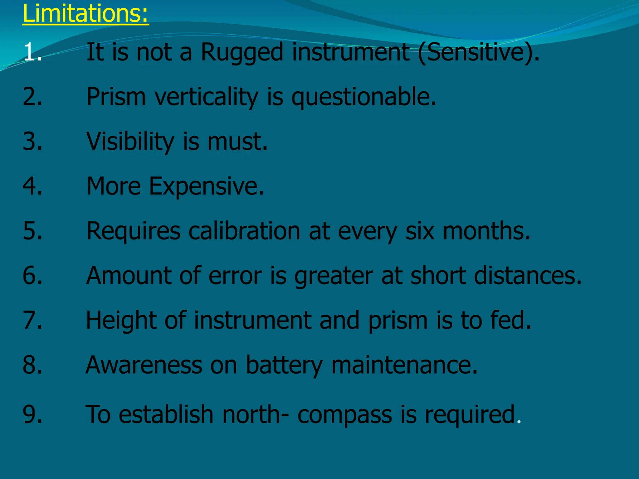 Limitations:
1. It is not a Rugged instrument (Sensitive).
2. Prism verticality is questionable.
3. Visibility is must.
4. More Expensive.
5. Requires calibration at every six months.
6. Amount of error is greater at short distances.
7. Height of instrument and prism is to fed.
8. Awareness on battery maintenance.
9. To establish north- compass is required.
 