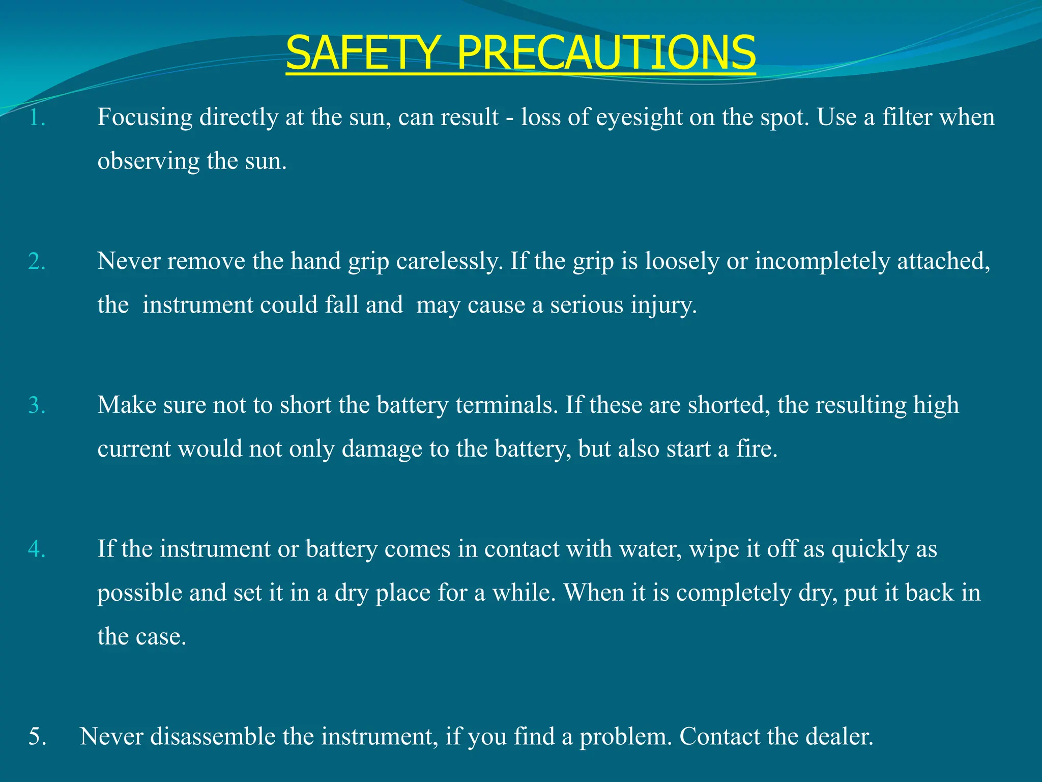 SAFETY PRECAUTIONS
1. Focusing directly at the sun, can result - loss of eyesight on the spot. Use a filter when
observing the sun.
2. Never remove the hand grip carelessly. If the grip is loosely or incompletely attached,
the instrument could fall and may cause a serious injury.
3. Make sure not to short the battery terminals. If these are shorted, the resulting high
current would not only damage to the battery, but also start a fire.
4. If the instrument or battery comes in contact with water, wipe it off as quickly as
possible and set it in a dry place for a while. When it is completely dry, put it back in
the case.
5. Never disassemble the instrument, if you find a problem. Contact the dealer.
 