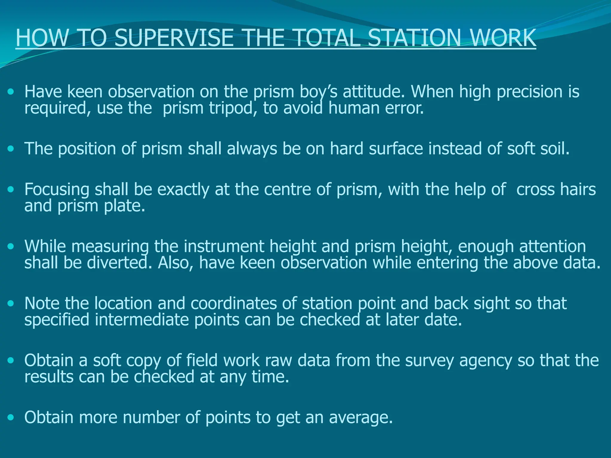 HOW TO SUPERVISE THE TOTAL STATION WORK
 Have keen observation on the prism boy’s attitude. When high precision is
required, use the prism tripod, to avoid human error.
 The position of prism shall always be on hard surface instead of soft soil.
 Focusing shall be exactly at the centre of prism, with the help of cross hairs
and prism plate.
 While measuring the instrument height and prism height, enough attention
shall be diverted. Also, have keen observation while entering the above data.
 Note the location and coordinates of station point and back sight so that
specified intermediate points can be checked at later date.
 Obtain a soft copy of field work raw data from the survey agency so that the
results can be checked at any time.
 Obtain more number of points to get an average.
 