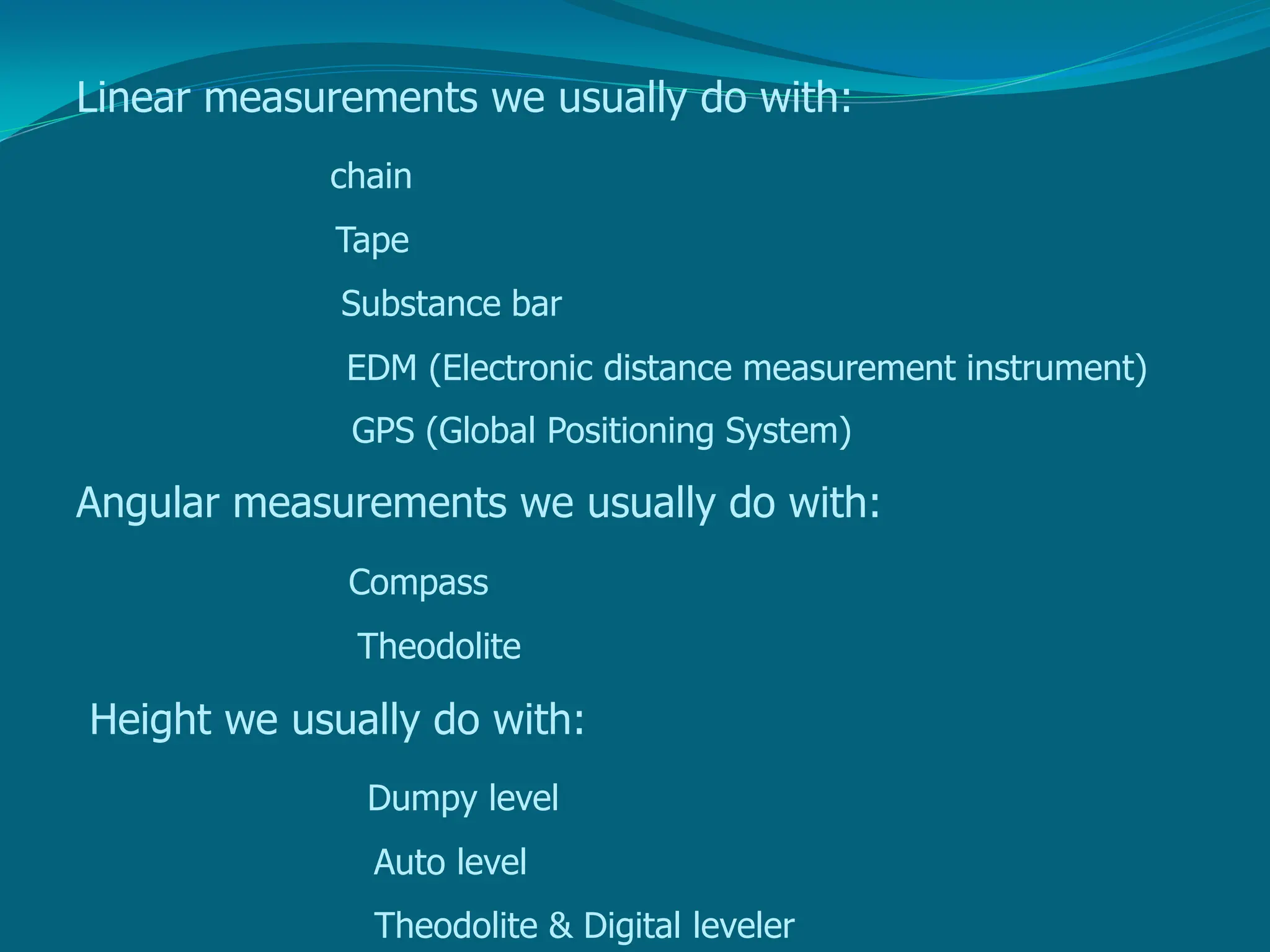 Linear measurements we usually do with:
chain
Tape
Substance bar
EDM (Electronic distance measurement instrument)
GPS (Global Positioning System)
Angular measurements we usually do with:
Compass
Theodolite
Height we usually do with:
Dumpy level
Auto level
Theodolite & Digital leveler
 