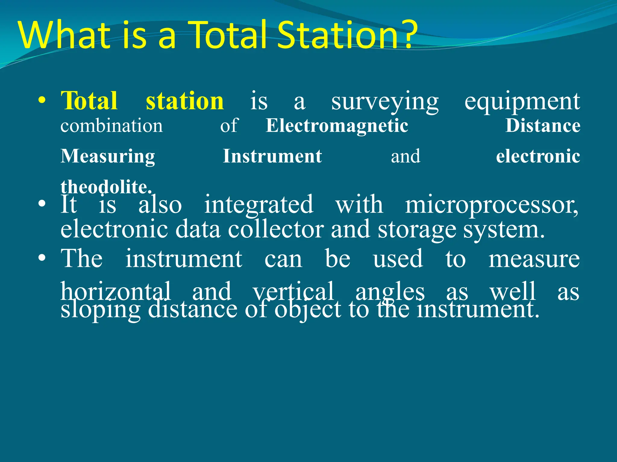 What is a Total Station?
• Total station is a surveying equipment
combination of Electromagnetic Distance
Measuring Instrument and electronic
theodolite.
• It is also integrated with microprocessor,
electronic data collector and storage system.
• The instrument can be used
horizontal and vertical angles
to measure
as well as
sloping distance of object to the instrument.
 