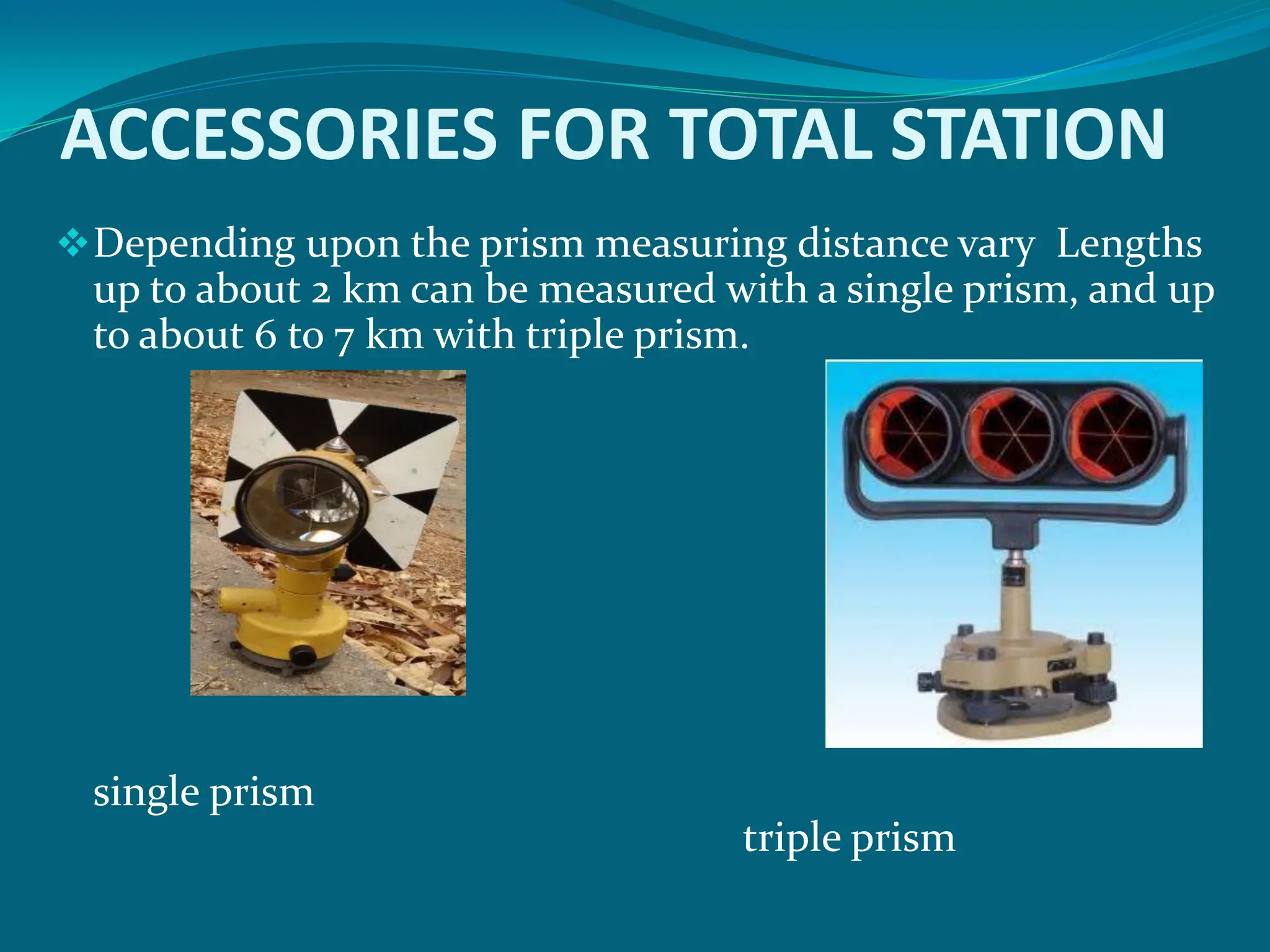 ACCESSORIES FOR TOTAL STATION
Depending upon the prism measuring distance vary Lengths
up to about 2 km can be measured with a single prism, and up
to about 6 to 7 km with triple prism.
single prism
triple prism
 
