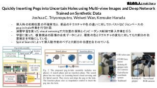Quickly Inserting Pegs into Uncertain Holes using Multi-view Images and Deep Network
Trained on Synthetic Data
Joshua C. Triyonoputro, Weiwei Wan, Kensuke Harada
- 挿入時の初期位置の不確実性と，部品のテクスチャや色の違いに対してロバストなビジョンベースの
peg-in-hole作業を行う計画．
- 深層学習を使ったvisual servoingで穴位置の探索とインピーダンス制御で挿入作業を行う．
- 学習に使った，複数視点の画像の合成データにより，環境の色とテクスチャの変化に対しても穴部分の位
置推定を可能にしている．
- Spiral Searchによって挿入動作前のペグと穴部分の位置を合わせている．
まとめた人：makihara
 