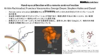 Hand-eye calibration with a remote centre of motion
Krittin Pachtrachai, Francisco Vasconcelos, George Dwyer, Stephen Hailes and Danail
Stoyanov- Remote center of motion(遠隔運動中心)をもつ外科手術ロボットのための手先カメラキャリブレーション手
法の提案．
- 自由度の制約がある中でもキャリブレーションが可能であり，精度も既存手法より高いことから，広い範囲
で使うことのできない一般的なロボットに対しても適用可能．
- 取得されたグリッドパターンから RCMの位置姿勢を導出し，姿勢のしきい値を 5[deg]として，制約付き非線
形最適化問題を解くことによって補正を行なっている．
まとめた人：makihara
 