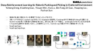 Deep Reinforcement Learning for Robotic Pushing and Picking in Cluttered Environment
Yuhong Deng ,Xiaofeng Guo , Yixuan Wei , Kai Lu , Bin Fang ,Di Guo , Huaping Liu ,
Fuchun Sun
- 物体が乱雑に積まれている環境下でのピッキングを行う．
- 3指ハンドの中心にsuction cupが付いているgripperを使用してpickingを行う.物体をPickingする際には
Suction cupを用いて環境から物体を取り出し、取り出し後ハンドで掴む。 pickingのプロセスにはDQNを用
いたpushing操作が含まれており、この操作によって、 Suction cupで掴みやすい環境を作っている
- hogehogehoge
- hogehogehogehoge
まとめた人：souta hirose
 
