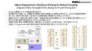 Object Singulation by Nonlinear Pushing for Robotic Grasping
Jongsoon Won, Youngbin Park, Byung-Ju Yi and Il Hong Suh
- Clutterな環境下で1つの物体の把持を行う．
- 把持動作をする際には，目標物体の周囲に把持の邪魔になる物体が存在する．このような周囲の物体に
対しては，線形な押し動作（ 2点決めて2点間を直線で補間する）が用いられてきた．
- 提案手法では，線形な押し動作では無く，非線形な押し動作を提案している．非線形な押し動作によって
試行する押し動作の回数を少なくすることが可能になる．
- 非線形な押し動作は周囲の物体への軌道として生成され、生成する為に SVMを用いている．
- 全体としてSegmentation部，動作決定部，動作部（把持 /押し）に分かれている．
まとめた人：souta hirose
linear
non-linear
 