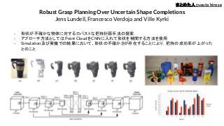 Robust Grasp Planning Over Uncertain Shape Completions
Jens Lundell, Francesco Verdoja and Ville Kyrki
- 形状が不確かな物体に対するロバストな把持計画手法の提案．
- アプローチ方法としては Point CloudをCNNに入れて形状を補間する方法を使用
- Simulation及び実機での結果において、形状の不確かさが存在することにより，把持の成功率が上がった
とのこと．
まとめた人：souta hirose
 