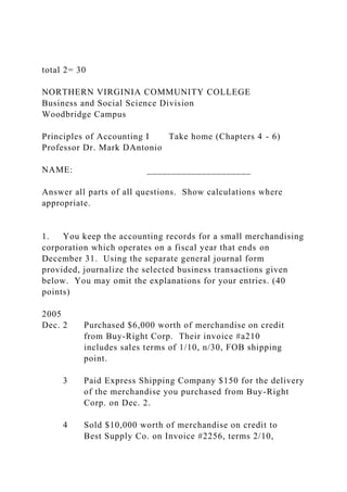 total 2= 30
NORTHERN VIRGINIA COMMUNITY COLLEGE
Business and Social Science Division
Woodbridge Campus
Principles of Accounting I Take home (Chapters 4 - 6)
Professor Dr. Mark DAntonio
NAME: _____________________
Answer all parts of all questions. Show calculations where
appropriate.
1. You keep the accounting records for a small merchandising
corporation which operates on a fiscal year that ends on
December 31. Using the separate general journal form
provided, journalize the selected business transactions given
below. You may omit the explanations for your entries. (40
points)
2005
Dec. 2 Purchased $6,000 worth of merchandise on credit
from Buy-Right Corp. Their invoice #a210
includes sales terms of 1/10, n/30, FOB shipping
point.
3 Paid Express Shipping Company $150 for the delivery
of the merchandise you purchased from Buy-Right
Corp. on Dec. 2.
4 Sold $10,000 worth of merchandise on credit to
Best Supply Co. on Invoice #2256, terms 2/10,
 