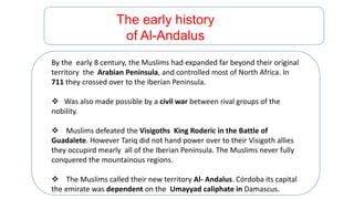 The early history
of Al-Andalus
By the early 8 century, the Muslims had expanded far beyond their original
territory the Arabian Peninsula, and controlled most of North Africa. In
711 they crossed over to the Iberian Peninsula.
 Was also made possible by a civil war between rival groups of the
nobility.
 Muslims defeated the Visigoths King Roderic in the Battle of
Guadalete. However Tariq did not hand power over to their Visigoth allies
they occupird mearly all of the Iberian Peninsula. The Muslims never fully
conquered the mountainous regions.
 The Muslims called their new territory Al- Andalus. Córdoba its capital
the emirate was dependent on the Umayyad caliphate in Damascus.
 