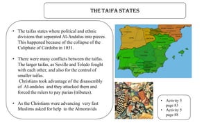 The taifa states
• The taifas states where political and ethnic
divisions that separated Al-Andalus into pieces.
This happened because of the collapse of the
Caliphate of Córdoba in 1031.
• There were many conflicts between the taifas.
The larger taifas, as Seville and Toledo fought
with each other, and also for the control of
smaller taifas.
Christians took advantage of the disassembly
of Al-andalus and they attacked them and
forced the rulers to pay parias (tributes).
• As the Christians were advancing very fast
Muslims asked for help to the Almoravids
• Activity 5
page 83
• Activity 5
page 88
 