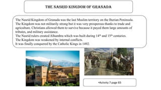 The Nasrid Kingdom of Granada
The Nasrid Kingdom of Granada was the last Muslim territory on the Iberian Peninsula.
The Kingdom was not militarily strong but it was very prosperous thanks to trade and
agriculture. Christians allowed them to survive because it payed them large amounts of
tributes, and military assistance.
The Nasrid rulers created Alhambra which was built during 14th and 15th centuries.
The Kingdom was weakened by internal conflicts.
It was finally conquered by the Catholic Kings in 1492.
•Activity 7 page 83
 