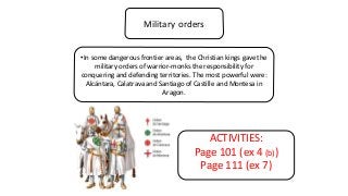 Military orders
•In some dangerous frontier areas, the Christian kings gave the
military orders of warrior-monks the responsibility for
conquering and defending territories. The most powerful were:
Alcántara, Calatrava and Santiago of Castille and Montesa in
Aragon.
ACTIVITIES:
Page 101 (ex 4 (b))
Page 111 (ex 7)
 
