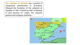 The caliphate of Córdoba was a period of
excepcional achievement in Al-Andalus
followed the fundation of the caliphate of
Córdoba in 929. Created by Abd al Rahman
III who became it´s caliph- the supreme
political and rerligious authority.
 