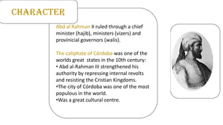 Abd al Rahman II ruled through a chief
minister (hajib), ministers (vizers) and
provinicial governors (walis).
The caliphate of Córdoba was one of the
worlds great states in the 10th century:
• Abd al-Rahman III strengthened his
authority by repressing internal revolts
and resisting the Cristian Kingdoms.
•The city of Córdoba was one of the most
populous in the world.
•Was a great cultural centre.
CHARACTER
 