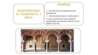 QUESTIONS PAGE
81. EXERCISES 6, 7
AND 8.
ANSWERS:
6. The room that was depicted was the
principal one.
7. Yes but womens weren´t really present.
8. was a Lorraine born monk, diplomat
administrator, and monastic reformer, at the
caliph´s court too.
 