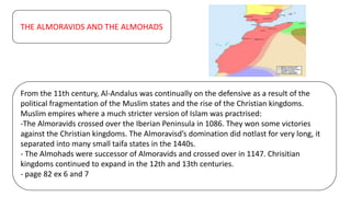 THE ALMORAVIDS AND THE ALMOHADS
From the 11th century, Al-Andalus was continually on the defensive as a result of the
political fragmentation of the Muslim states and the rise of the Christian kingdoms.
Muslim empires where a much stricter version of Islam was practrised:
-The Almoravids crossed over the Iberian Peninsula in 1086. They won some victories
against the Christian kingdoms. The Almoravisd’s domination did notlast for very long, it
separated into many small taifa states in the 1440s.
- The Almohads were successor of Almoravids and crossed over in 1147. Chrisitian
kingdoms continued to expand in the 12th and 13th centuries.
- page 82 ex 6 and 7
 