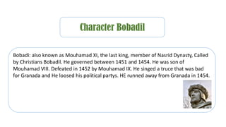 Character Bobadil
Bobadi: also known as Mouhamad XI, the last king, member of Nasrid Dynasty, Called
by Christians Bobadil. He governed between 1451 and 1454. He was son of
Mouhamad VIII. Defeated in 1452 by Mouhamad IX. He singed a truce that was bad
for Granada and He loosed his political partys. HE runned away from Granada in 1454.
 