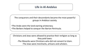 Life in Al-Andalus
The conquerors and their descendants became the most powerful
groups in Andalusi society.
•The Arabs were the land-owning aristocracy.
•The Berbers helped to conquer the Iberian Peninsula.
Christians and Jews were allowed to practice their rerligion as long as
they paid taxes:
-The Mozarbs were Christians who did not convert to Islam.
-The Jews were merchants, artisans and scholars.
 