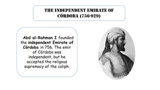 The independent emirate of
córdoba (756-929)
4rAbd al-Rahman I founded
the independent Emirate of
Córdoba in 756. The emir
of Córdoba was
independent, but he
accepted the religous
supremacy of the caliph.
 
