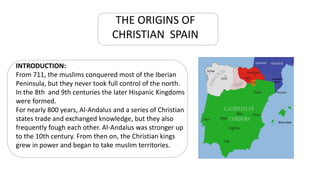 THE ORIGINS OF
CHRISTIAN SPAIN
INTRODUCTION:
From 711, the muslims conquered most of the Iberian
Peninsula, but they never took full control of the north.
In the 8th and 9th centuries the later Hispanic Kingdoms
were formed.
For nearly 800 years, Al-Andalus and a series of Christian
states trade and exchanged knowledge, but they also
frequently fough each other. Al-Andalus was stronger up
to the 10th century. From then on, the Christian kings
grew in power and began to take muslim territories.
 