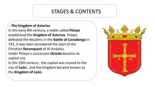 STAGES & CONTENTS
- The kingdom of Asturias
In the early 8th century, a noble called Pelayo
established the kingdom of Asturias. Pelayo
defeated the Muslims in the battle of Covadonga in
722, it was later considered the start of the
Christian Reconquest of Al-Andalus.
Under Pelayo´s successors Oviedo became its
capital city.
In the 10th century , the capital was moved to the
city of León , and the kingdom became known as
the Kingdom of León.
 