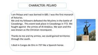 I am Pelayo and I was borned in 685. I was the first monarch
of Asturias.
Me and my followers defeated the Muslims in the battle of
Covadonga . This event took place in Covadonga in 772. We
fought against the armies of Al-Andalus. We won and this
was known as the Christian reconquest.
Thanks to me and my armies, we could gained territories
through the south.
I died in Cangas de Oris in 737 like a Spanish heroe.
CHARACTER: PELAYO
 