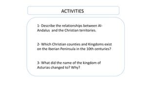 1- Describe the relationships between Al-
Andalus and the Christian territories.
2- Which Christian counties and Kingdoms exist
on the Iberian Peninsula in the 10th centuries?
3- What did the name of the kingdom of
Asturias changed to? Why?
ACTIVITIES
 