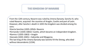 From the 12th century, Navarre was ruled by Jimena Dynasty. Sancho III, who
ruled Navarre, acquired the counties of Aragón, Castile and part of León.
However, after Sancho´s death in 1035 the kingdom was divided among his
sons:
•García Sanchez (1035-1054)= Navarre
•Fernando I (1035-1065)= Castile, which became an independent kingdom.
•Ramiro I (1035-1063) = Aragón
•Gonzalo (1035-1045) = Sobrarbe and Ribagorza.
The last king of the Jimena Dynasty was Sancho VII the Strong, who died
without descendents (1234).
 
