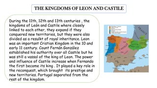 THE KINGDOMS OF LEON AND CASTILE
During the 11th, 12th and 13th centuries , the
kingdoms of León and Castile where closely
linked to each other, they expand if they
conquered new territories, but they were also
divided as a resulkt of royal inheritance. Leon
was an important Cristian Kingdom in the 10 and
early 11 century. Count Fernán González
established his authority over all Castile but he
was still a vassal of the king of Leon. The power
and influence of Castile increase when Fernando
the first become its king . It played a key role in
the reconquest, which brought its prestige and
new territories. Portugal separated from the
rest of the kingdom.
 