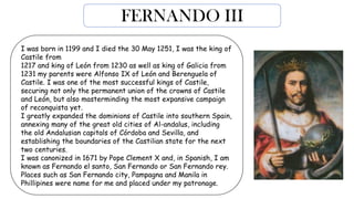 FERNANDO III
I was born in 1199 and I died the 30 May 1251, I was the king of
Castile from
1217 and king of León from 1230 as well as king of Galicia from
1231 my parents were Alfonso IX of León and Berenguela of
Castile. I was one of the most successful kings of Castile,
securing not only the permanent union of the crowns of Castile
and León, but also masterminding the most expansive campaign
of reconquista yet.
I greatly expanded the dominions of Castile into southern Spain,
annexing many of the great old cities of Al-andalus, including
the old Andalusian capitals of Córdoba and Sevilla, and
establishing the boundaries of the Castilian state for the next
two centuries.
I was canonized in 1671 by Pope Clement X and, in Spanish, I am
known as Fernando el santo, San Fernando or San Fernando rey.
Places such as San Fernando city, Pampagna and Manila in
Phillipines were name for me and placed under my patronage.
 
