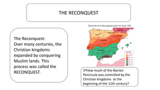 THE RECONQUEST
The Reconquest:
Over many centuries, the
Christian kingdoms
expanded by conquering
Muslim lands. This
process was called the
RECONQUEST. 1ºHow much of the Iberian
Peninsula was controlled by the
Christian kingdoms at the
beginning of the 11th century?
 