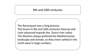 9th and 10th centuries
The Reconquest was a long process:
The Duero in 9th and 10th centuries Asturias and
León advanced towards the Duero river valley.
The Muslims always prefered the Mediterranean
landscape and climate, so they never settled in the
north-west in large numbers.
 