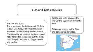 11th and 12th centuries
The Tajo and Ebro:
The brake-up of the Caliphate of Córdoba
in 1031 was followed by rapid Christian
advances. The Muslims payed to reduce
Christian attacks, because the taifas could
not offer united resistance. But the kings
used the gold to construct bigger armies
and castles.
Castile and León advanced to
the Central System and into the
Tajo.
Aragón advanced to the Ebro
and conquered Zaragoza.
 