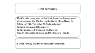 13th centuries.
The Christian kingdoms united their forces and won a great
victory against the Muslims in the Battle of Las Navas de
Tolosa in 1212. The fall of Al-Andalus began.
Portugal conquered the Algarve.
Castile conquered Andalusia and Murcia.
Aragón conquered Valencia and the Balearic Islands.
In what century was the Reconquest completed?
 
