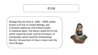 El Cid
Rodrigo Díaz de Vivar (c. 1040 – 1099), better
known as El Cid, or simply Rodrigo, was
a Castilian nobleman and military leader
in medieval Spain. The Moors called him El Cid,
which meant the Lord, and the Christians, El
Campeador, which stood for Outstanding
Warrior. He was born in Vivar, a town near the
city of Burgos.
 