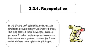 3.2.1. Repopulation
In the 9th and 10th centuries, the Christian
kingdoms occupied many uninhabited areas.
The king granted them privileged, such as
personal freedom and exception from taxes.
New towns were granted charters (or fuero)
which defined their rights and privileges.
 